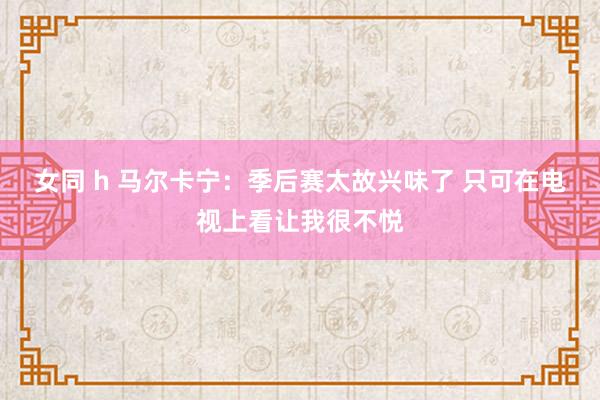 女同 h 马尔卡宁：季后赛太故兴味了 只可在电视上看让我很不悦