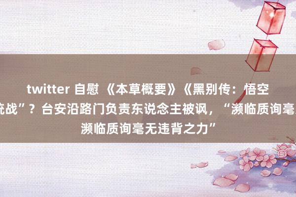 twitter 自慰 《本草概要》《黑别传：悟空》是“文化统战”？台安沿路门负责东说念主被讽，“濒临质询毫无违背之力”