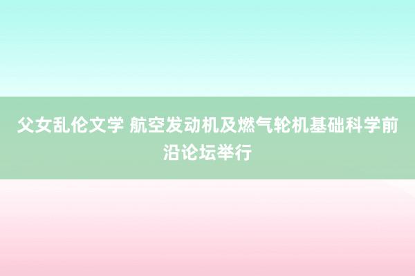 父女乱伦文学 航空发动机及燃气轮机基础科学前沿论坛举行