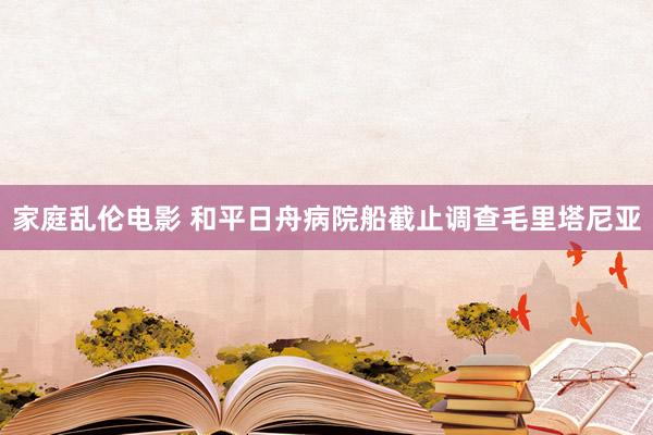 家庭乱伦电影 和平日舟病院船截止调查毛里塔尼亚