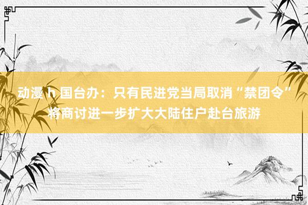 动漫 h 国台办：只有民进党当局取消“禁团令”将商讨进一步扩大大陆住户赴台旅游