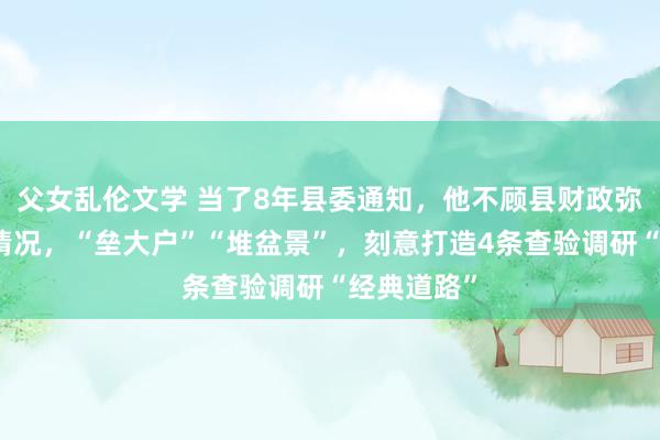父女乱伦文学 当了8年县委通知，他不顾县财政弥留等实质情况，“垒大户”“堆盆景”，刻意打造4条查验调研“经典道路”