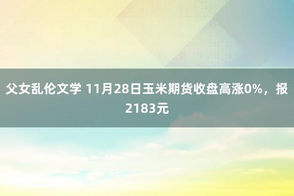 父女乱伦文学 11月28日玉米期货收盘高涨0%，报2183元