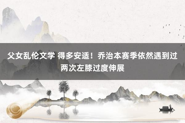 父女乱伦文学 得多安适！乔治本赛季依然遇到过两次左膝过度伸展