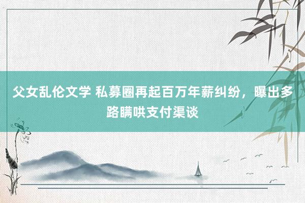 父女乱伦文学 私募圈再起百万年薪纠纷，曝出多路瞒哄支付渠谈