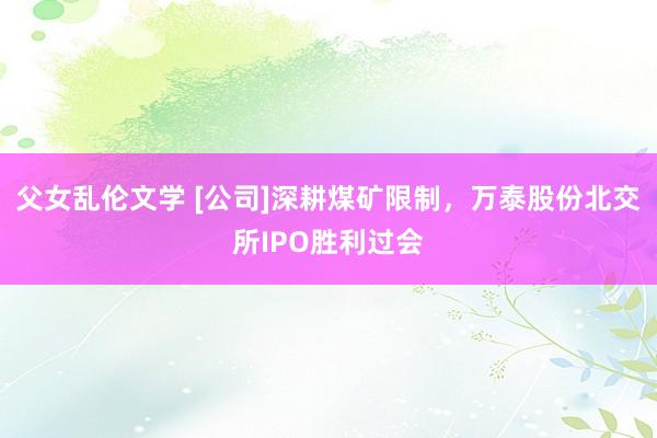 父女乱伦文学 [公司]深耕煤矿限制，万泰股份北交所IPO胜利过会