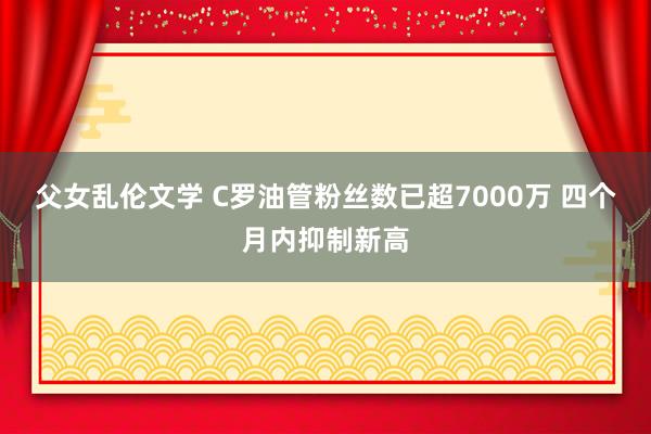 父女乱伦文学 C罗油管粉丝数已超7000万 四个月内抑制新高