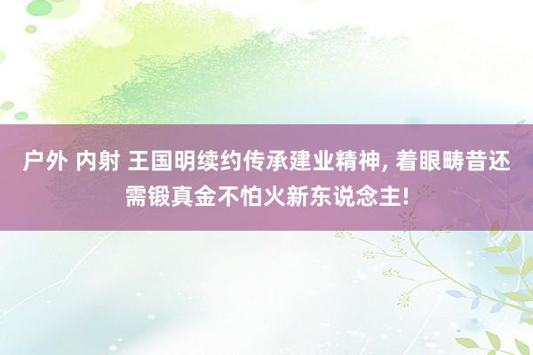 户外 内射 王国明续约传承建业精神， 着眼畴昔还需锻真金不怕火新东说念主!
