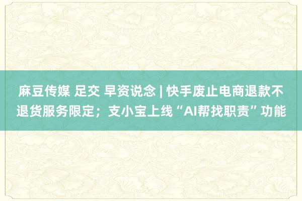 麻豆传媒 足交 早资说念 | 快手废止电商退款不退货服务限定；支小宝上线“AI帮找职责”功能