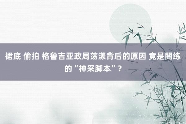 裙底 偷拍 格鲁吉亚政局荡漾背后的原因 竟是闇练的“神采脚本”？