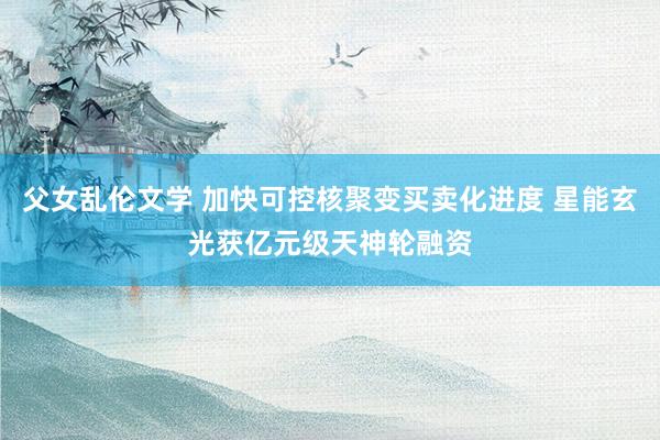 父女乱伦文学 加快可控核聚变买卖化进度 星能玄光获亿元级天神轮融资