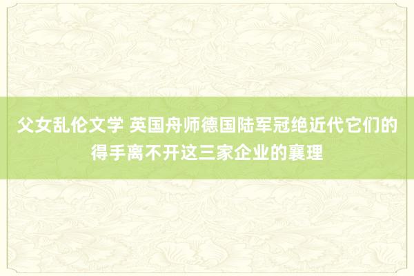 父女乱伦文学 英国舟师德国陆军冠绝近代它们的得手离不开这三家企业的襄理