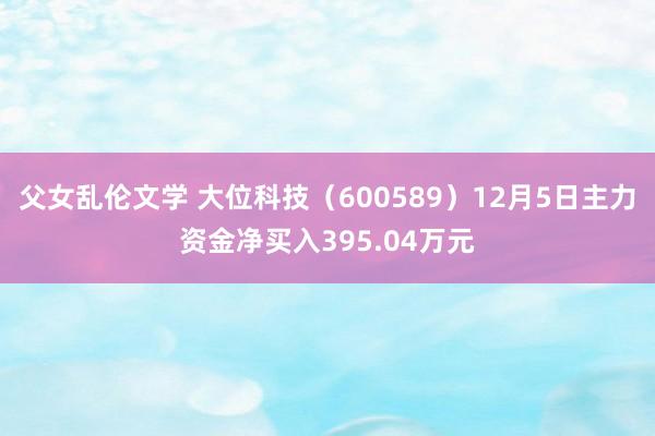 父女乱伦文学 大位科技（600589）12月5日主力资金净买入395.04万元