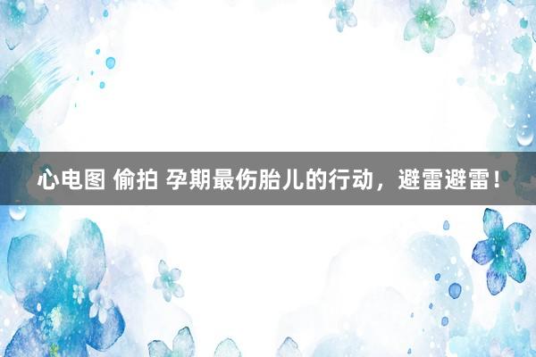 心电图 偷拍 孕期最伤胎儿的行动，避雷避雷！
