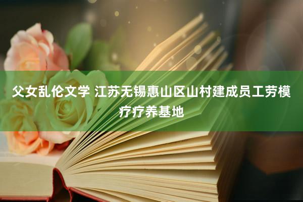 父女乱伦文学 江苏无锡惠山区山村建成员工劳模疗疗养基地