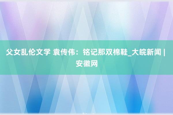 父女乱伦文学 袁传伟：铭记那双棉鞋_大皖新闻 | 安徽网