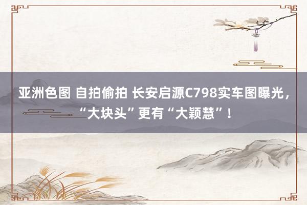 亚洲色图 自拍偷拍 长安启源C798实车图曝光，“大块头”更有“大颖慧”！