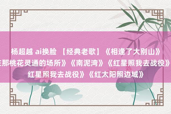 杨超越 ai换脸 【经典老歌】《相逢了大别山》《硬人颂歌》《在那桃花灵通的场所》《南泥湾》《红星照我去战役》《红太阳照边域》