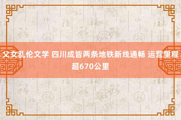 父女乱伦文学 四川成皆两条地铁新线通畅 运营里程超670公里