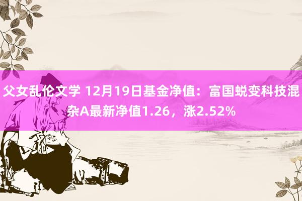 父女乱伦文学 12月19日基金净值：富国蜕变科技混杂A最新净值1.26，涨2.52%