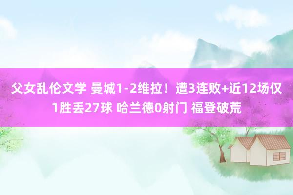 父女乱伦文学 曼城1-2维拉！遭3连败+近12场仅1胜丢27球 哈兰德0射门 福登破荒