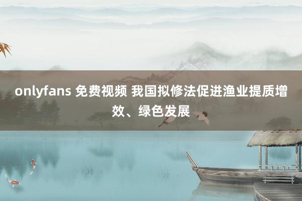 onlyfans 免费视频 我国拟修法促进渔业提质增效、绿色发展