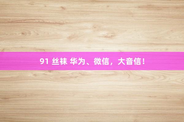 91 丝袜 华为、微信，大音信！