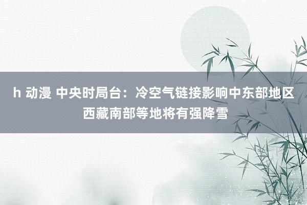 h 动漫 中央时局台：冷空气链接影响中东部地区 西藏南部等地将有强降雪