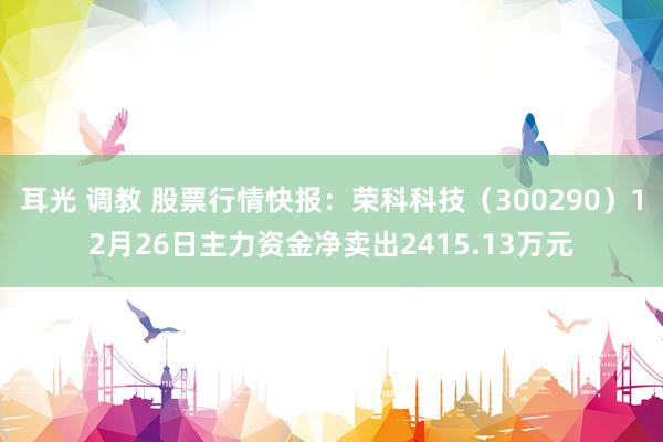 耳光 调教 股票行情快报：荣科科技（300290）12月26日主力资金净卖出2415.13万元