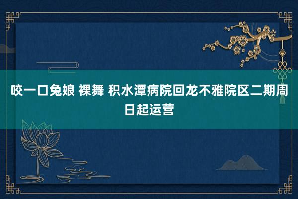 咬一口兔娘 裸舞 积水潭病院回龙不雅院区二期周日起运营