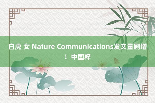 白虎 女 Nature Communications发文量剧增！中国粹