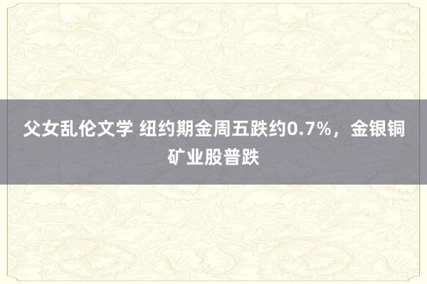父女乱伦文学 纽约期金周五跌约0.7%，金银铜矿业股普跌