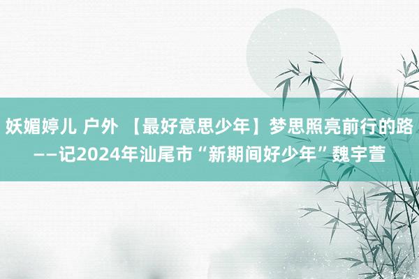 妖媚婷儿 户外 【最好意思少年】梦思照亮前行的路——记2024年汕尾市“新期间好少年”魏宇萱