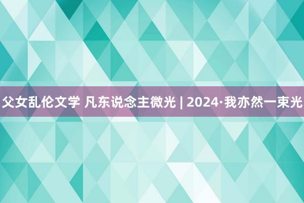 父女乱伦文学 凡东说念主微光 | 2024·我亦然一束光