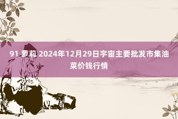 91 萝莉 2024年12月29日宇宙主要批发市集油菜价钱行情