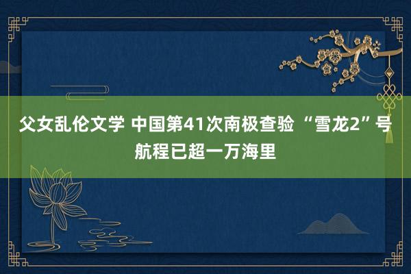 父女乱伦文学 中国第41次南极查验 “雪龙2”号航程已超一万海里