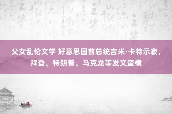 父女乱伦文学 好意思国前总统吉米·卡特示寂，拜登、特朗普、马克龙等发文蛮横