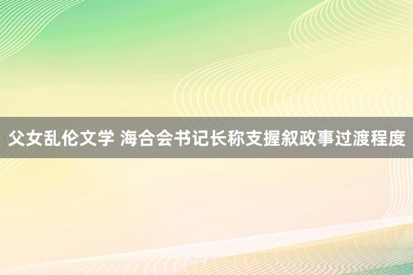 父女乱伦文学 海合会书记长称支握叙政事过渡程度
