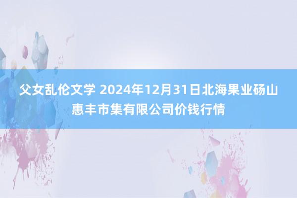 父女乱伦文学 2024年12月31日北海果业砀山惠丰市集有限公司价钱行情