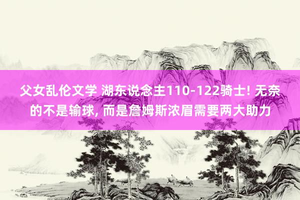 父女乱伦文学 湖东说念主110-122骑士! 无奈的不是输球， 而是詹姆斯浓眉需要两大助力