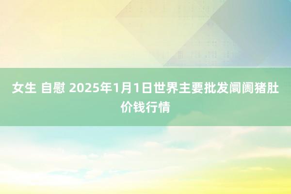 女生 自慰 2025年1月1日世界主要批发阛阓猪肚价钱行情