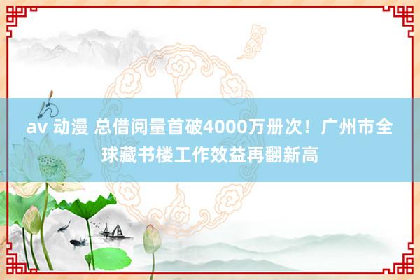av 动漫 总借阅量首破4000万册次！广州市全球藏书楼工作效益再翻新高
