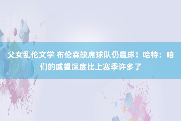 父女乱伦文学 布伦森缺席球队仍赢球！哈特：咱们的威望深度比上赛季许多了