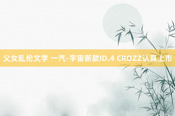 父女乱伦文学 一汽-宇宙新款ID.4 CROZZ认真上市