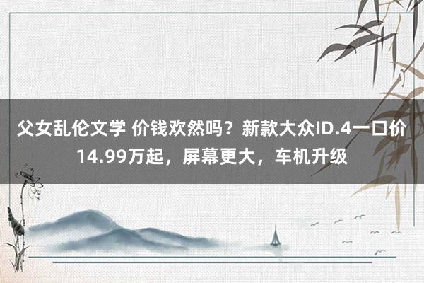 父女乱伦文学 价钱欢然吗？新款大众ID.4一口价14.99万起，屏幕更大，车机升级