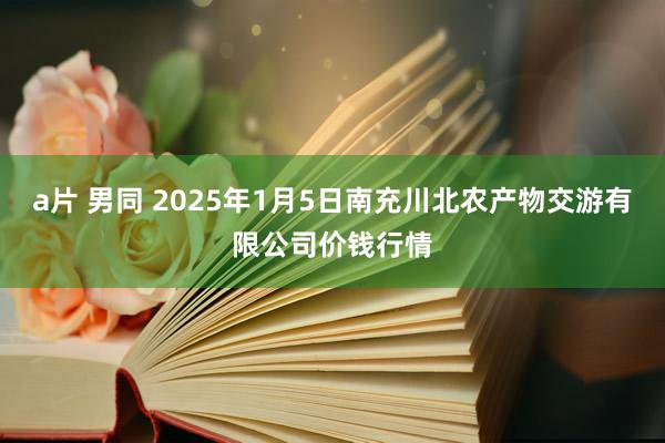 a片 男同 2025年1月5日南充川北农产物交游有限公司价钱行情