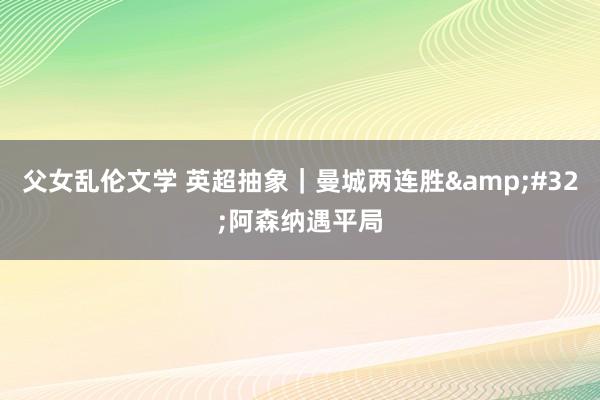 父女乱伦文学 英超抽象｜曼城两连胜&#32;阿森纳遇平局