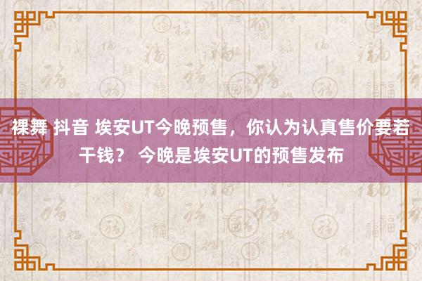 裸舞 抖音 埃安UT今晚预售，你认为认真售价要若干钱？ 今晚是埃安UT的预售发布