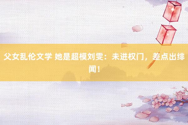 父女乱伦文学 她是超模刘雯：未进权门，差点出绯闻！