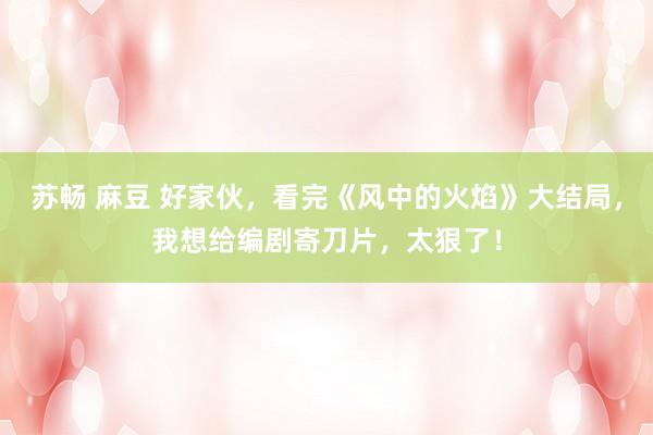 苏畅 麻豆 好家伙，看完《风中的火焰》大结局，我想给编剧寄刀片，太狠了！